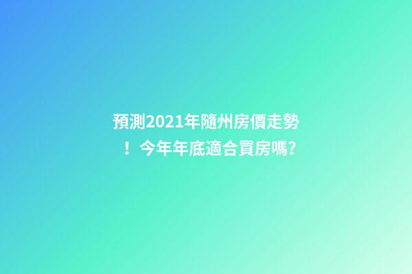 預測2021年隨州房價走勢！今年年底適合買房嗎？